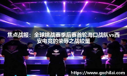 焦点战报：全球挑战赛季后赛首轮海口战队vs西安电竞的荣辱之战较量